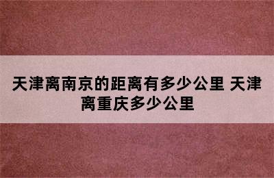 天津离南京的距离有多少公里 天津离重庆多少公里